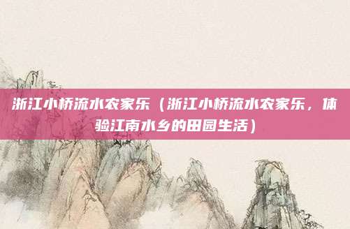 浙江小桥流水农家乐(浙江小桥流水农家乐,体验江南水乡的田园生活)