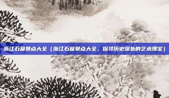 浙江石窟景点大全(浙江石窟景点大全,探寻历史深处的艺术瑰宝)