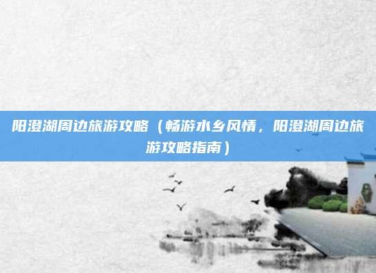 阳澄湖周边旅游攻略(畅游水乡风情,阳澄湖周边旅游攻略指南)