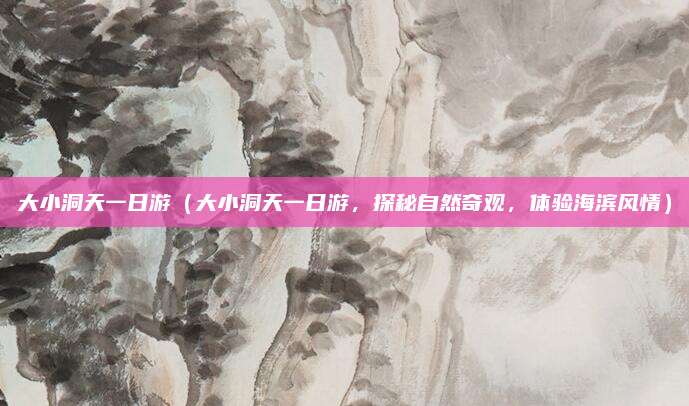 大小洞天一日游(大小洞天一日游,探秘自然奇观,体验海滨风情)