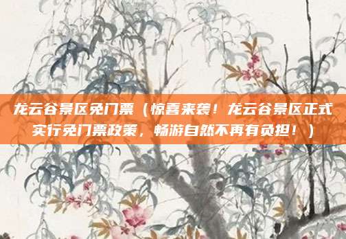龙云谷景区免门票(惊喜来袭!龙云谷景区正式实行免门票政策,畅游自然不再有负担!)