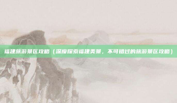 福建旅游景区攻略(深度探索福建美景,不可错过的旅游景区攻略)