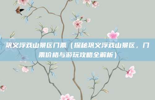 巩义浮戏山景区门票(探秘巩义浮戏山景区,门票价格与游玩攻略全解析)