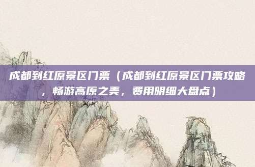 成都到红原景区门票(成都到红原景区门票攻略,畅游高原之美,费用明细大盘点)
