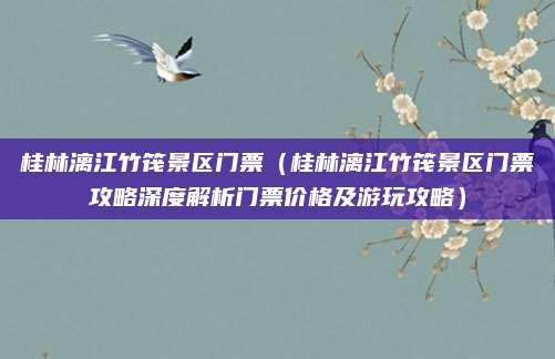 桂林漓江竹筏景区门票（桂林漓江竹筏景区门票攻略深度解析门票价格及游玩攻略）