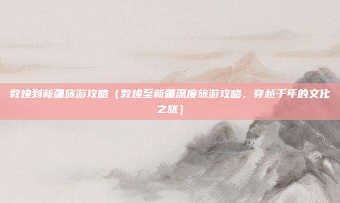 敦煌到新疆旅游攻略(敦煌至新疆深度旅游攻略,穿越千年的文化之旅)
