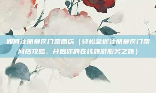 如何注册景区门票网店（轻松掌握注册景区门票网店攻略，开启你的在线旅游服务之旅）