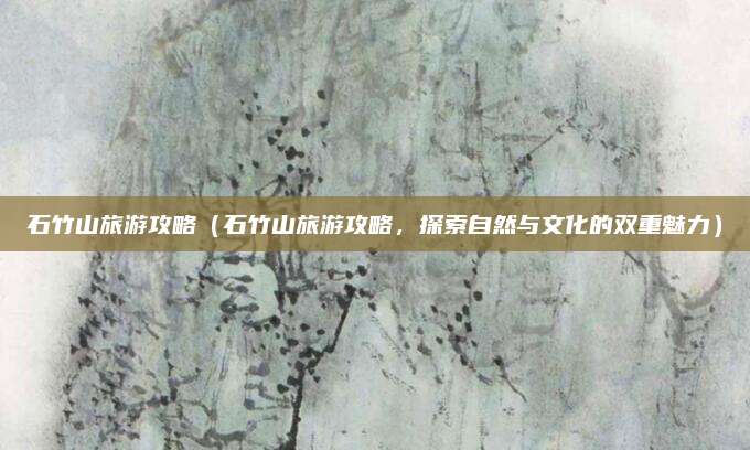 石竹山旅游攻略(石竹山旅游攻略,探索自然与文化的双重魅力)