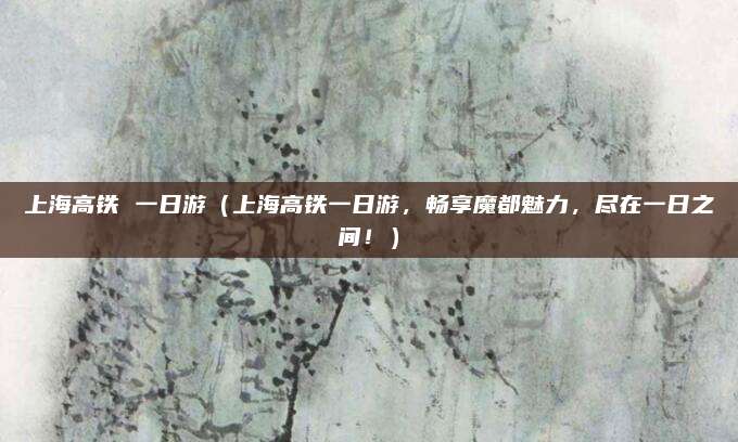 上海高铁 一日游（上海高铁一日游，畅享魔都魅力，尽在一日之间！）