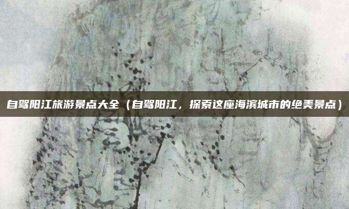 自驾阳江旅游景点大全(自驾阳江,探索这座海滨城市的绝美景点)