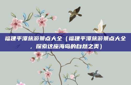 福建平潭旅游景点大全(福建平潭旅游景点大全,探索这座海岛的自然之美)