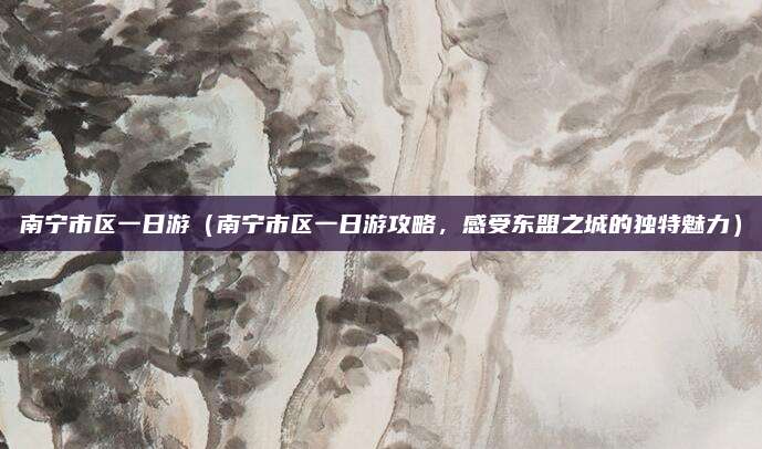 南宁市区一日游(南宁市区一日游攻略,感受东盟之城的独特魅力)