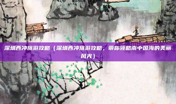 深圳西冲旅游攻略(深圳西冲旅游攻略,带你领略南中国海的美丽风光)