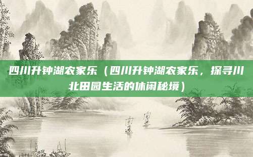 四川升钟湖农家乐（四川升钟湖农家乐，探寻川北田园生活的休闲秘境）