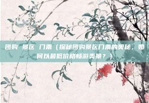 团购 景区 门票(探秘团购景区门票的奥秘,如何以最低价格畅游美景?)