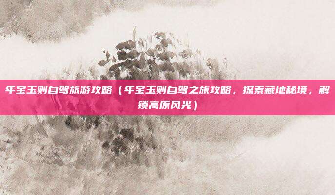 年宝玉则自驾旅游攻略(年宝玉则自驾之旅攻略,探索藏地秘境,解锁高原风光)