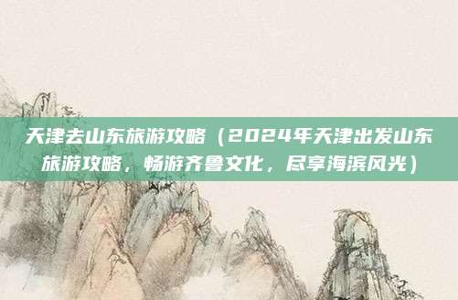 天津去山东旅游攻略(2024年天津出发山东旅游攻略,畅游齐鲁文化,尽享海滨风光)