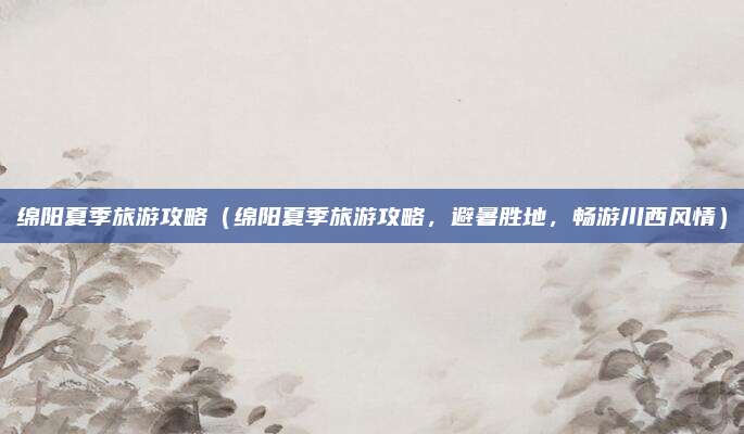绵阳夏季旅游攻略(绵阳夏季旅游攻略,避暑胜地,畅游川西风情)