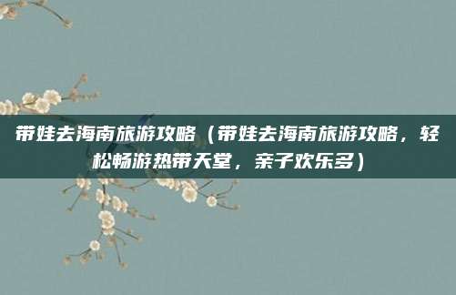 带娃去海南旅游攻略(带娃去海南旅游攻略,轻松畅游热带天堂,亲子欢乐多)