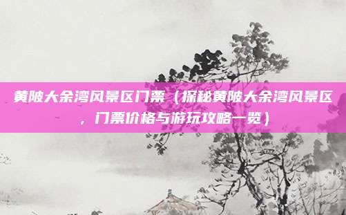 黄陂大余湾风景区门票（探秘黄陂大余湾风景区，门票价格与游玩攻略一览）