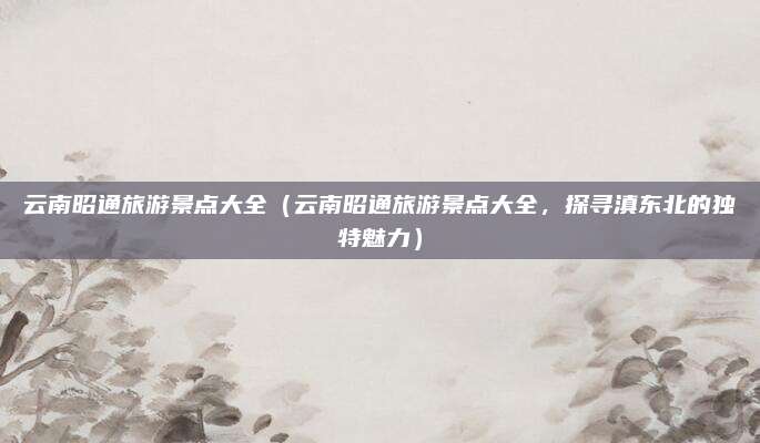 云南昭通旅游景点大全(云南昭通旅游景点大全,探寻滇东北的独特魅力)