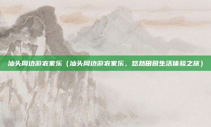 汕头周边游农家乐(汕头周边游农家乐,悠然田园生活体验之旅)