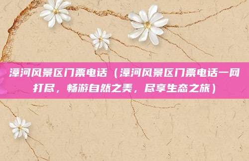漳河风景区门票电话(漳河风景区门票电话一网打尽,畅游自然之美,尽享生态之旅)