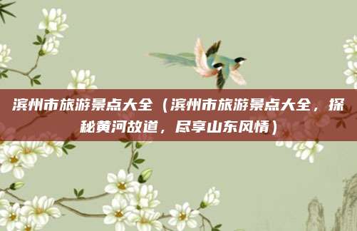 滨州市旅游景点大全(滨州市旅游景点大全,探秘黄河故道,尽享山东风情)