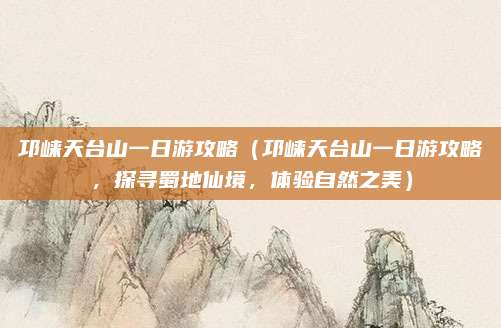 邛崃天台山一日游攻略(邛崃天台山一日游攻略,探寻蜀地仙境,体验自然之美)