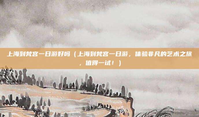 上海到梵宫一日游好吗(上海到梵宫一日游,体验非凡的艺术之旅,值得一试!)