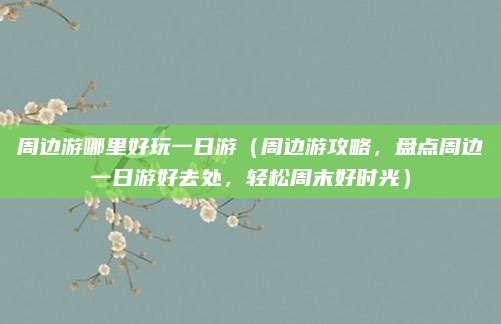 周边游哪里好玩一日游（周边游攻略，盘点周边一日游好去处，轻松周末好时光）