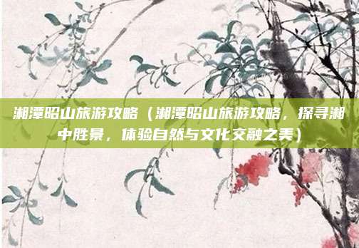 湘潭昭山旅游攻略(湘潭昭山旅游攻略,探寻湘中胜景,体验自然与文化交融之美)
