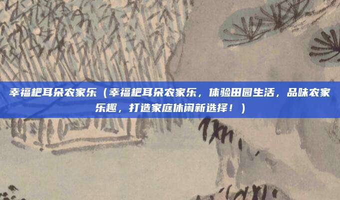 幸福耙耳朵农家乐（幸福耙耳朵农家乐，体验田园生活，品味农家乐趣，打造家庭休闲新选择！）
