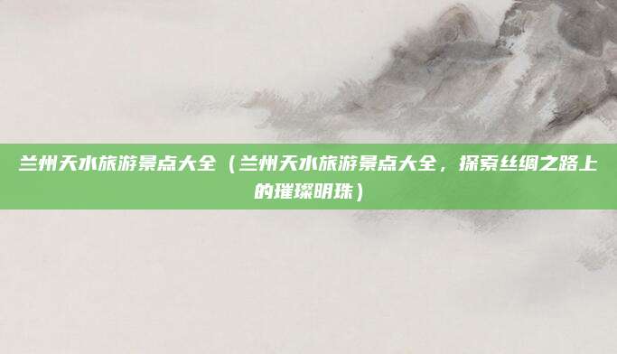 兰州天水旅游景点大全（兰州天水旅游景点大全，探索丝绸之路上的璀璨明珠）