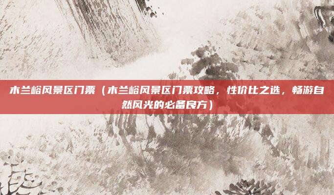 木兰峪风景区门票(木兰峪风景区门票攻略,性价比之选,畅游自然风光的必备良方)