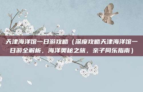 天津海洋馆一日游攻略(深度攻略天津海洋馆一日游全解析,海洋奥秘之旅,亲子同乐指南)