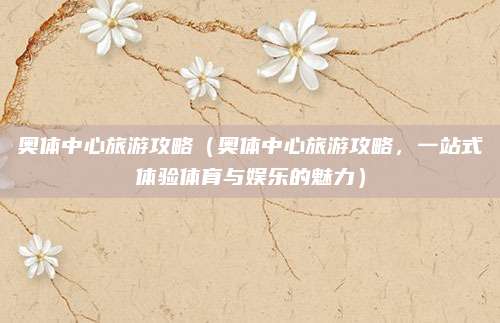 奥体中心旅游攻略(奥体中心旅游攻略,一站式体验体育与娱乐的魅力)