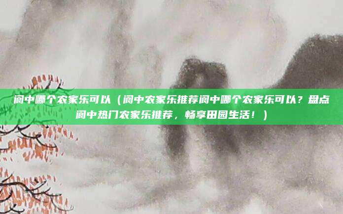 阆中哪个农家乐可以(阆中农家乐推荐阆中哪个农家乐可以?盘点阆中热门农家乐推荐,畅享田园生活!)