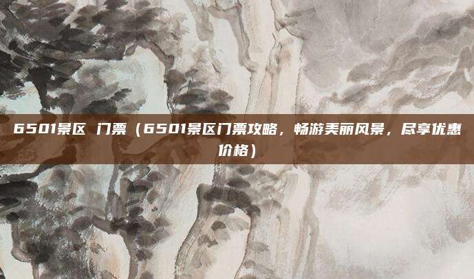6501景区 门票(6501景区门票攻略,畅游美丽风景,尽享优惠价格)