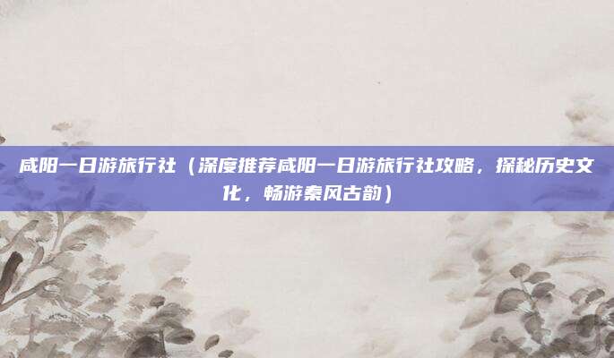 咸阳一日游旅行社(深度推荐咸阳一日游旅行社攻略,探秘历史文化,畅游秦风古韵)