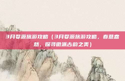 3月婺源旅游攻略(3月婺源旅游攻略,春意盎然,探寻徽派古韵之美)