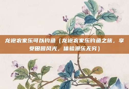 龙袍农家乐可以钓鱼(龙袍农家乐钓鱼之旅,享受田园风光,体验渔乐无穷)