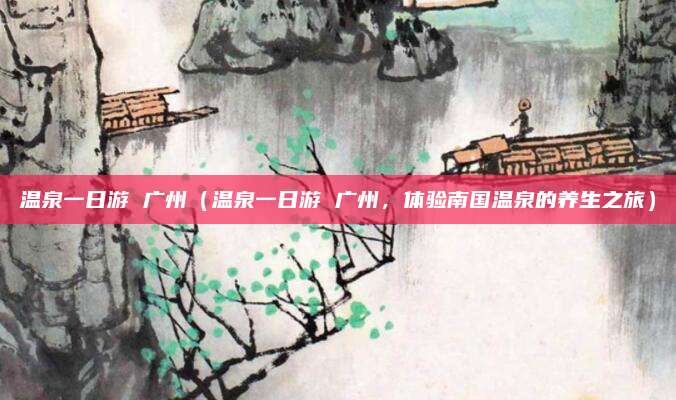 温泉一日游 广州(温泉一日游 广州,体验南国温泉的养生之旅)