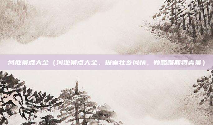 河池景点大全(河池景点大全,探索壮乡风情,领略喀斯特美景)