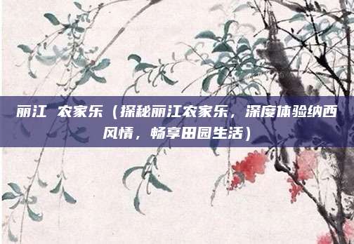 丽江 农家乐(探秘丽江农家乐,深度体验纳西风情,畅享田园生活)