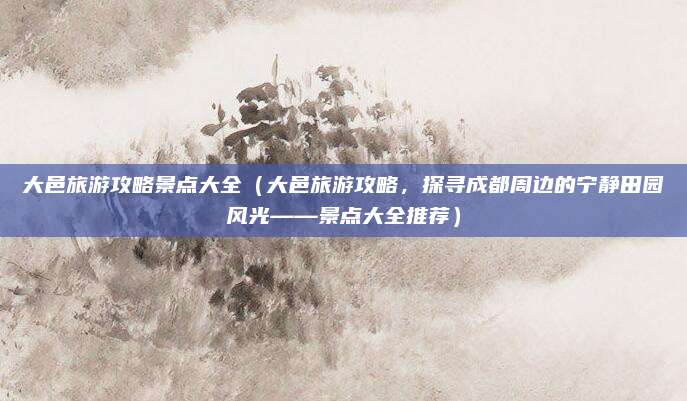 大邑旅游攻略景点大全(大邑旅游攻略,探寻成都周边的宁静田园风光——景点大全推荐)