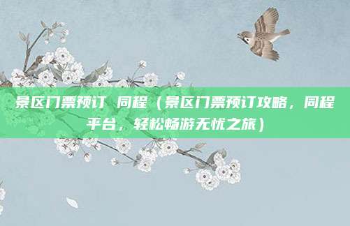 景区门票预订 同程(景区门票预订攻略,同程平台,轻松畅游无忧之旅)