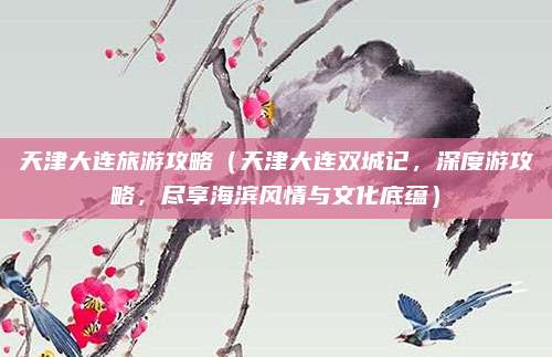 天津大连旅游攻略(天津大连双城记,深度游攻略,尽享海滨风情与文化底蕴)