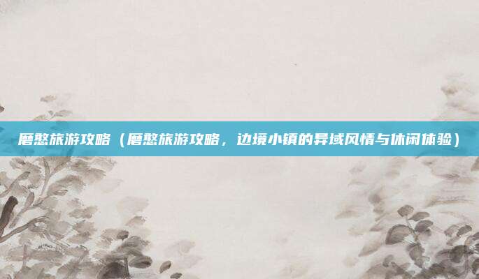 磨憨旅游攻略（磨憨旅游攻略，边境小镇的异域风情与休闲体验）