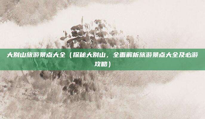 大别山旅游景点大全(探秘大别山,全面解析旅游景点大全及必游攻略)